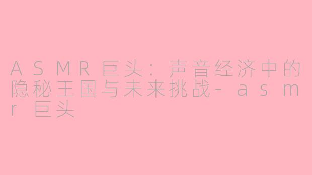 ASMR巨头：声音经济中的隐秘王国与未来挑战-asmr巨头