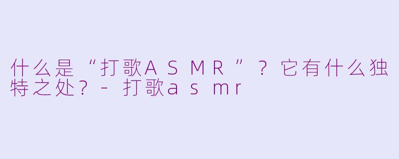 什么是“打歌ASMR”？它有什么独特之处？-打歌asmr