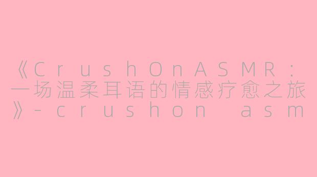 《CrushOnASMR：一场温柔耳语的情感疗愈之旅》-crushon asmr