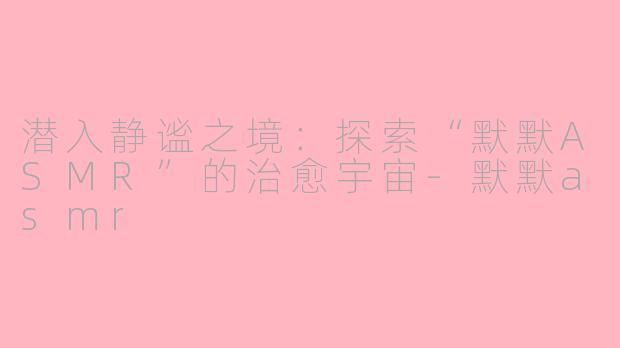潜入静谧之境：探索“默默ASMR”的治愈宇宙-默默asmr