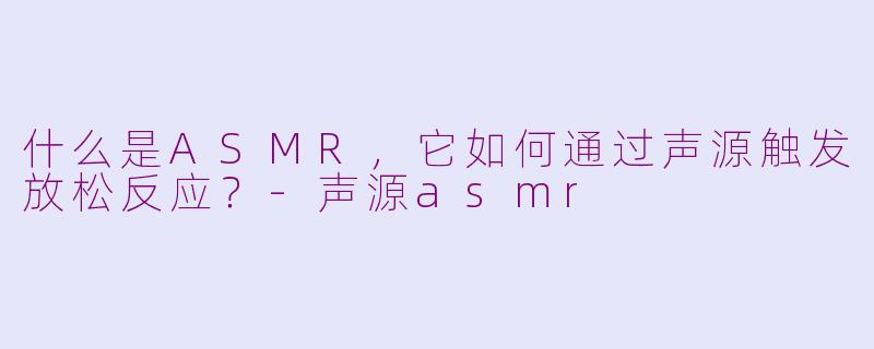 什么是ASMR，它如何通过声源触发放松反应？-声源asmr