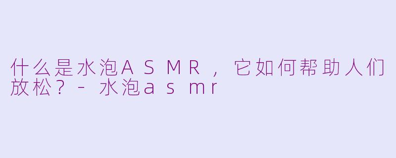 什么是水泡ASMR，它如何帮助人们放松？-水泡asmr