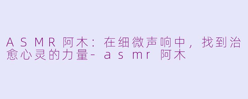 ASMR阿木：在细微声响中，找到治愈心灵的力量-asmr阿木