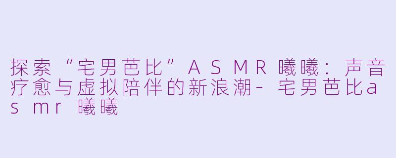 探索“宅男芭比”ASMR曦曦：声音疗愈与虚拟陪伴的新浪潮-宅男芭比asmr曦曦