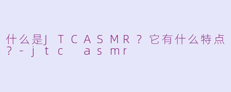 什么是JTCASMR？它有什么特点？-jtc asmr