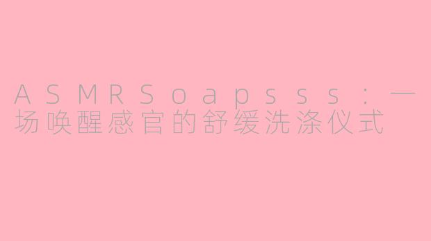 ASMRSoapsss：一场唤醒感官的舒缓洗涤仪式
