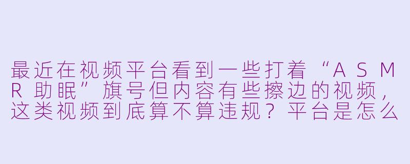 最近在视频平台看到一些打着“ASMR助眠”旗号但内容有些擦边的视频，这类视频到底算不算违规？平台是怎么界定和处理这类内容的？-asmr助眠擦边球的视频
