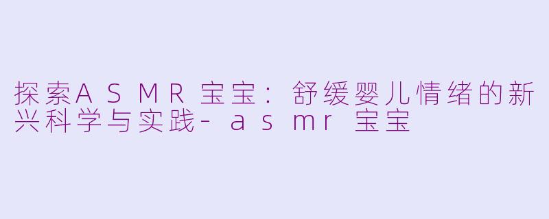 探索ASMR宝宝：舒缓婴儿情绪的新兴科学与实践-asmr宝宝