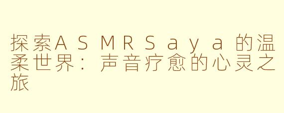探索ASMRSaya的温柔世界：声音疗愈的心灵之旅
