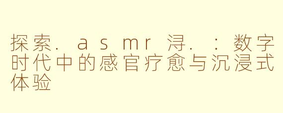 探索.asmr浔.：数字时代中的感官疗愈与沉浸式体验