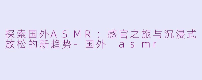 探索国外ASMR：感官之旅与沉浸式放松的新趋势-国外 asmr