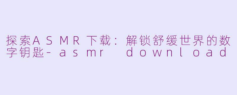 探索ASMR下载：解锁舒缓世界的数字钥匙-asmr download