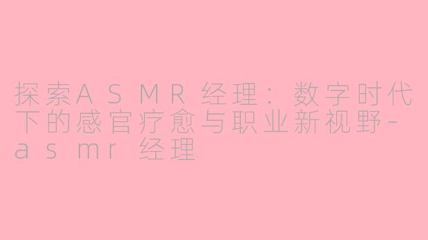 探索ASMR经理：数字时代下的感官疗愈与职业新视野-asmr经理
