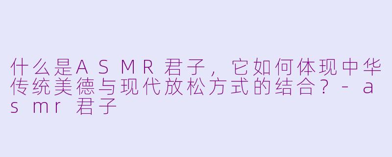 什么是ASMR君子,它如何体现中华传统美德与现代放松方式的结合?