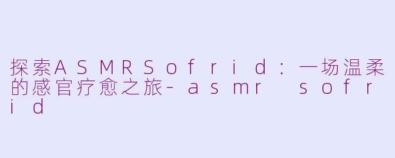 探索ASMRSofrid：一场温柔的感官疗愈之旅-asmr sofrid