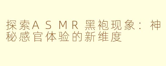 探索ASMR黑袍现象：神秘感官体验的新维度