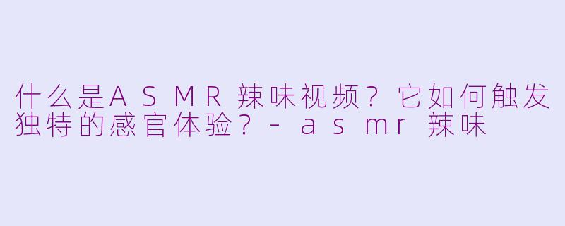 什么是ASMR辣味视频？它如何触发独特的感官体验？-asmr辣味