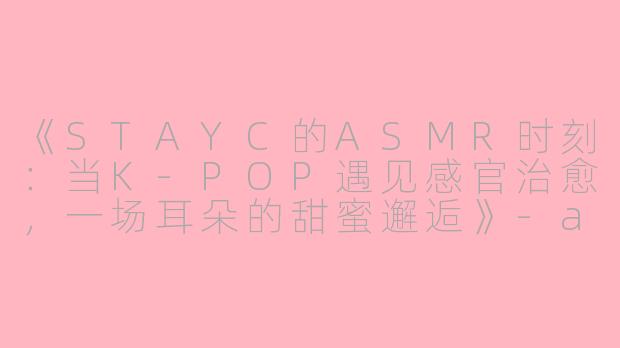 《STAYC的ASMR时刻：当K-POP遇见感官治愈，一场耳朵的甜蜜邂逅》-asmr stayc