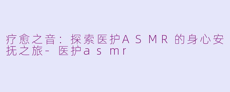 疗愈之音：探索医护ASMR的身心安抚之旅-医护asmr