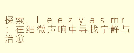 探索.leezyasmr：在细微声响中寻找宁静与治愈