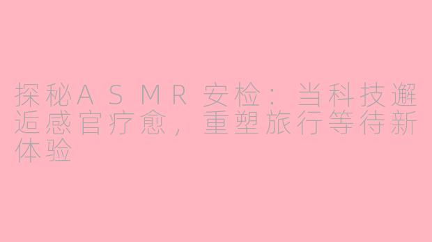 探秘ASMR安检：当科技邂逅感官疗愈，重塑旅行等待新体验