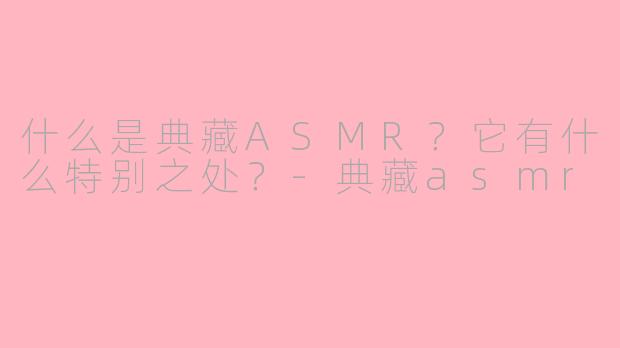 什么是典藏ASMR？它有什么特别之处？-典藏asmr