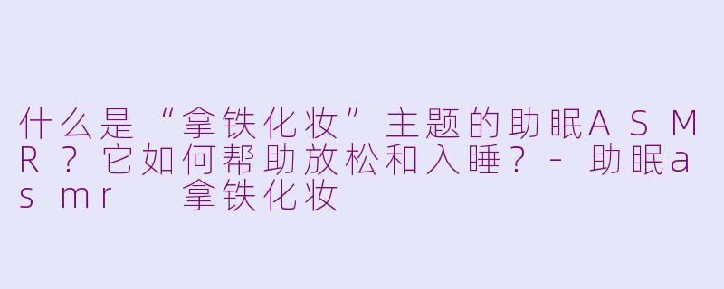 什么是“拿铁化妆”主题的助眠ASMR？它如何帮助放松和入睡？