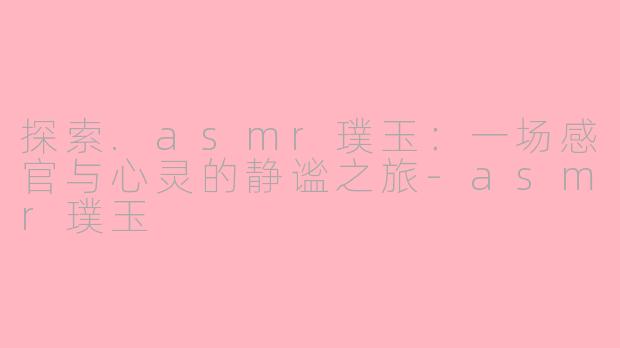 探索.asmr璞玉：一场感官与心灵的静谧之旅-asmr璞玉