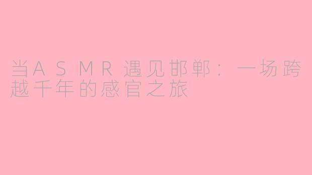 当ASMR遇见邯郸：一场跨越千年的感官之旅
