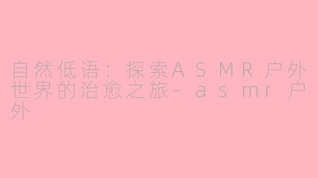自然低语：探索ASMR户外世界的治愈之旅-asmr户外
