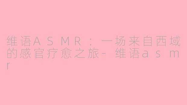 维语ASMR：一场来自西域的感官疗愈之旅-维语asmr