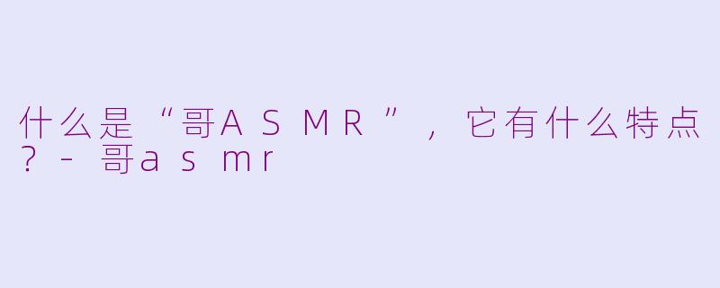 什么是“哥ASMR”，它有什么特点？-哥asmr