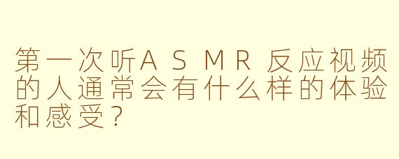 第一次听ASMR反应视频的人通常会有什么样的体验和感受？