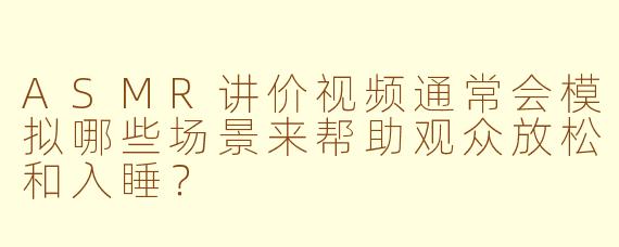 ASMR讲价视频通常会模拟哪些场景来帮助观众放松和入睡？