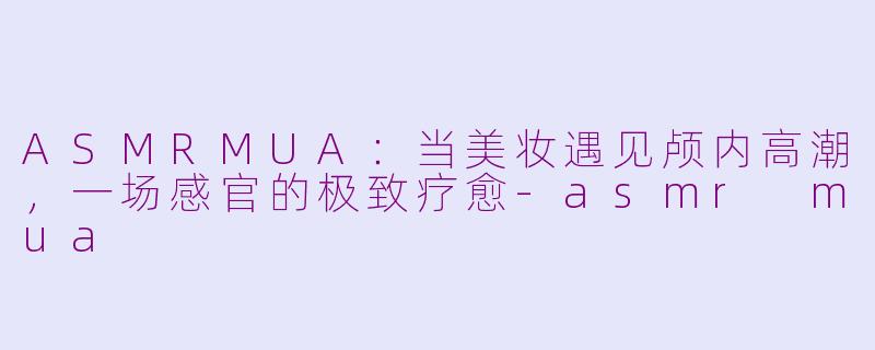 ASMRMUA：当美妆遇见颅内高潮，一场感官的极致疗愈-asmr mua