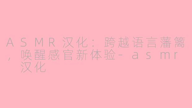 ASMR汉化：跨越语言藩篱，唤醒感官新体验-asmr 汉化