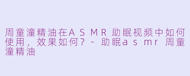 周童潼精油在ASMR助眠视频中如何使用，效果如何？-助眠asmr周童潼精油