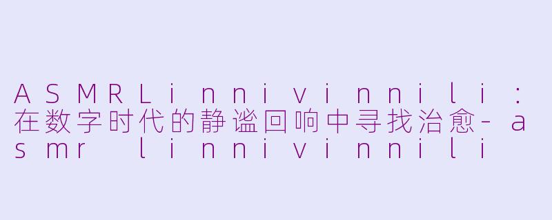 ASMRLinnivinnili：在数字时代的静谧回响中寻找治愈-asmr linnivinnili