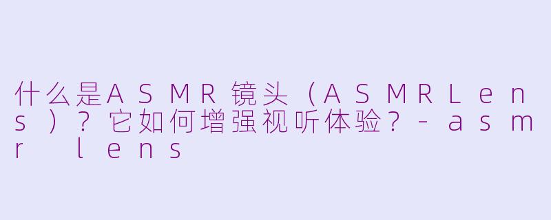 什么是ASMR镜头（ASMRLens）？它如何增强视听体验？-asmr lens