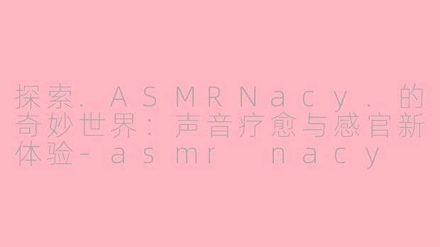 探索.ASMRNacy.的奇妙世界：声音疗愈与感官新体验-asmr nacy