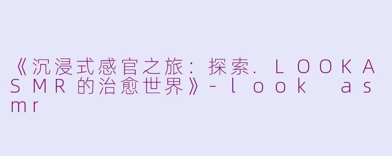 《沉浸式感官之旅：探索.LOOKASMR的治愈世界》-look asmr