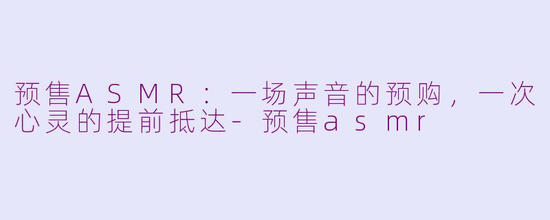预售ASMR：一场声音的预购，一次心灵的提前抵达-预售asmr