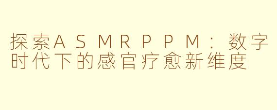 探索ASMRPPM：数字时代下的感官疗愈新维度