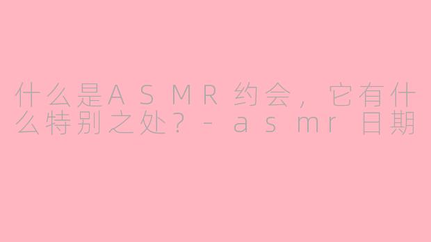 什么是ASMR约会，它有什么特别之处？-asmr日期