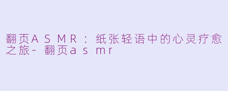 翻页ASMR：纸张轻语中的心灵疗愈之旅-翻页asmr