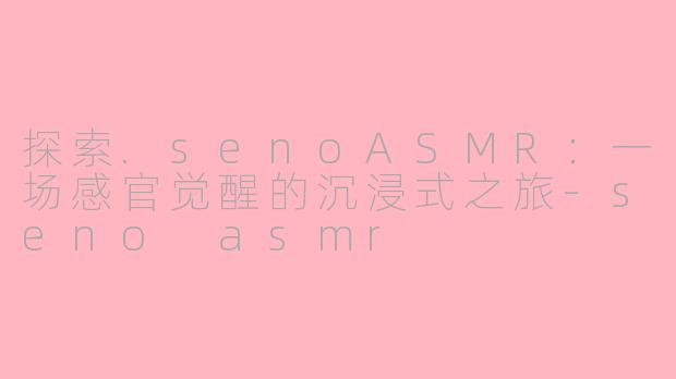 探索.senoASMR：一场感官觉醒的沉浸式之旅-seno asmr