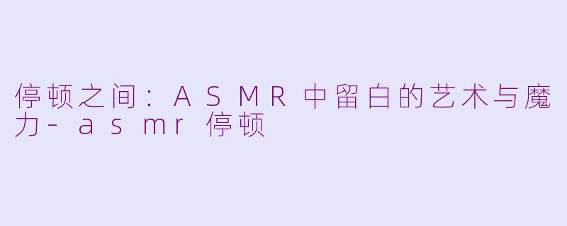 停顿之间：ASMR中留白的艺术与魔力-asmr停顿