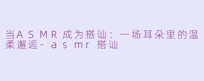 当ASMR成为搭讪：一场耳朵里的温柔邂逅-asmr搭讪