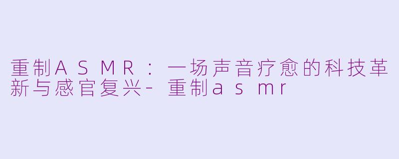 重制ASMR：一场声音疗愈的科技革新与感官复兴-重制asmr
