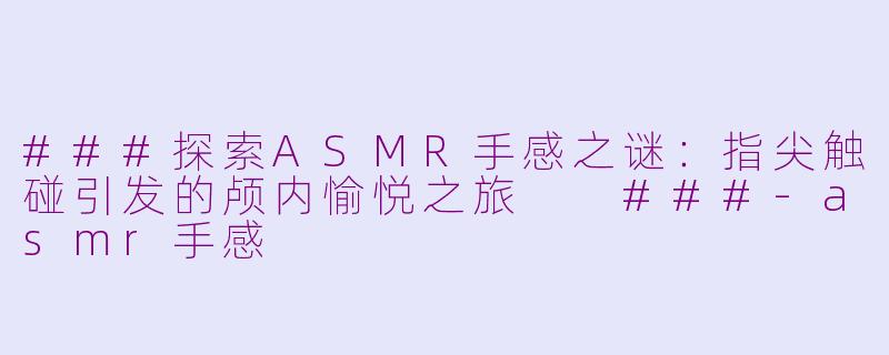 ###探索ASMR手感之谜：指尖触碰引发的颅内愉悦之旅

###-asmr手感